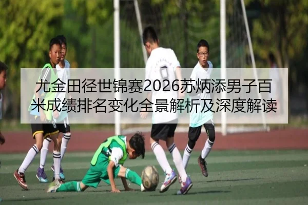尤金田径世锦赛2026苏炳添男子百米成绩排名变化全景解析及深度解读